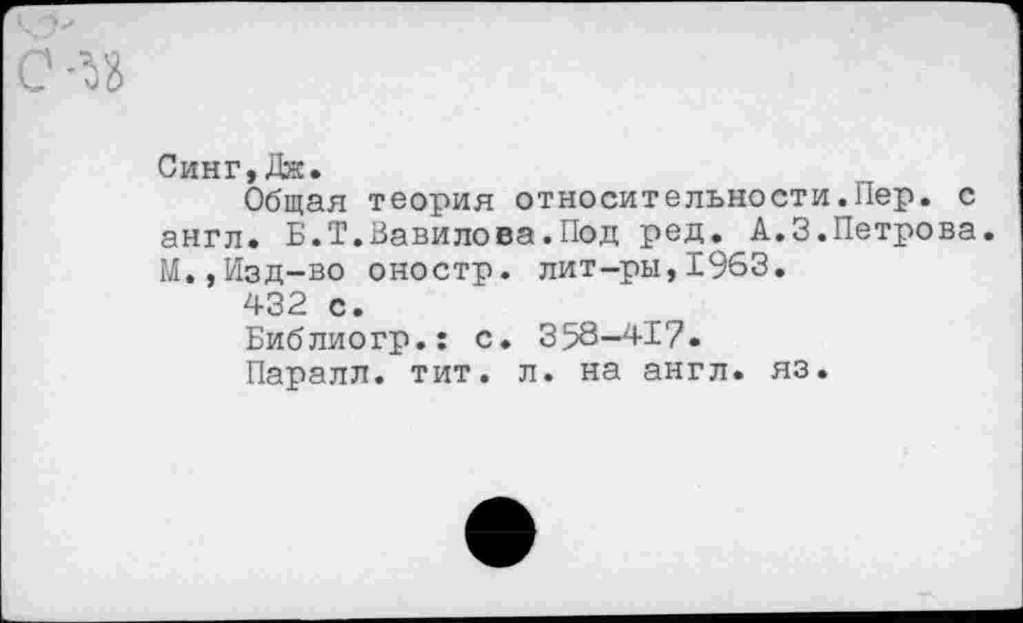 ﻿Синг,Дж.
Общая теория относительности.Пер. с англ. Б.Т.Вавилова.Под ред. А.3.Петрова. М.,Изд-во оностр. лит-ры,1963.
432 с.
Библиогр.: с. 358-417.
Паралл. тит. л. на англ. яз.